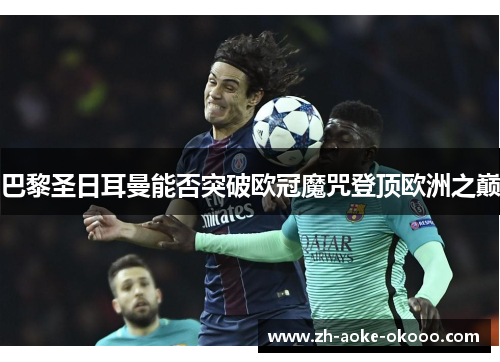 巴黎圣日耳曼能否突破欧冠魔咒登顶欧洲之巅