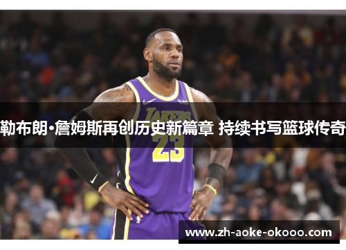 勒布朗·詹姆斯再创历史新篇章 持续书写篮球传奇